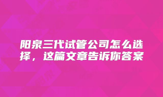 阳泉三代试管公司怎么选择，这篇文章告诉你答案