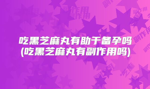 吃黑芝麻丸有助于备孕吗(吃黑芝麻丸有副作用吗)