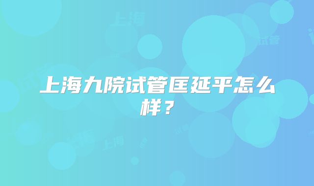 上海九院试管匡延平怎么样？