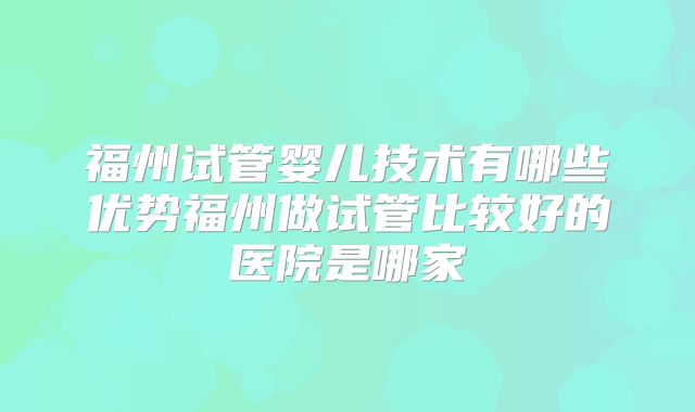 福州试管婴儿技术有哪些优势福州做试管比较好的医院是哪家
