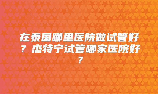 在泰国哪里医院做试管好？杰特宁试管哪家医院好？