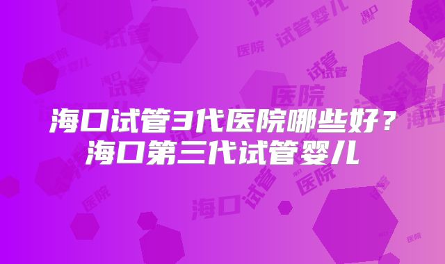海口试管3代医院哪些好?海口第三代试管婴儿