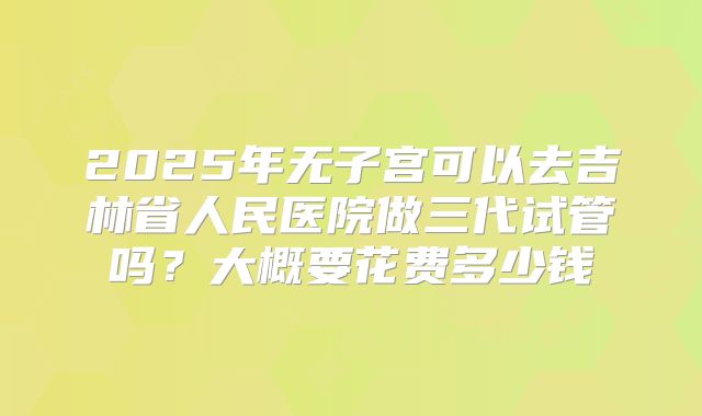 2025年无子宫可以去吉林省人民医院做三代试管吗?大概要花费多少钱