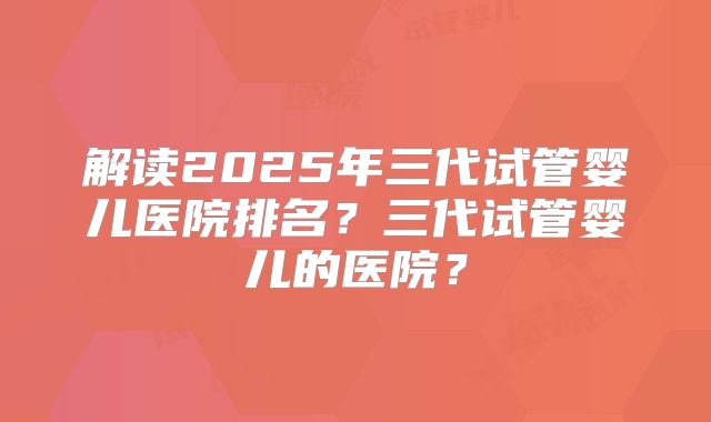 解读2025年三代试管婴儿医院排名？三代试管婴儿的医院？