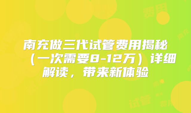 南充做三代试管费用揭秘（一次需要8-12万）详细解读，带来新体验