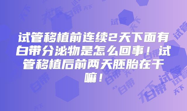 试管移植前连续2天下面有白带分泌物是怎么回事!试管移植后前两天胚胎在干嘛!