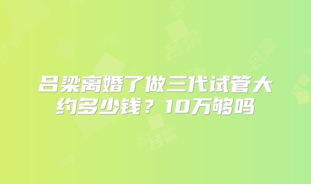 吕梁离婚了做三代试管大约多少钱?10万够吗