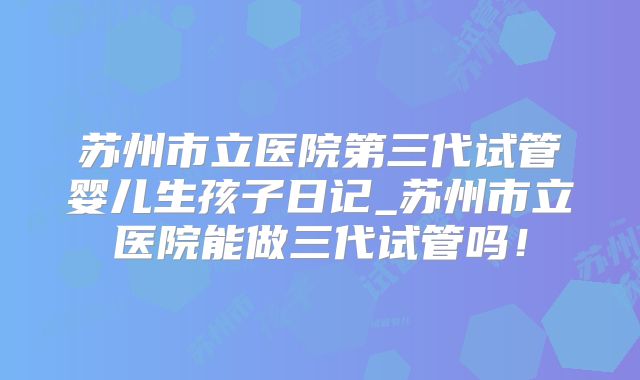 苏州市立医院第三代试管婴儿生孩子日记_苏州市立医院能做三代试管吗！
