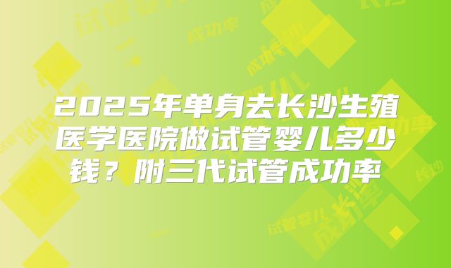 2025年单身去长沙生殖医学医院做试管婴儿多少钱？附三代试管成功率