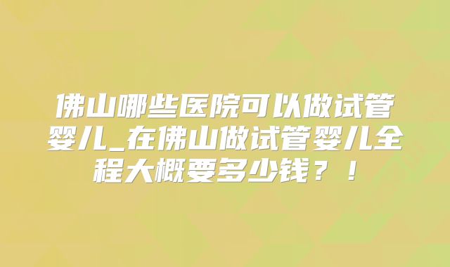 佛山哪些医院可以做试管婴儿_在佛山做试管婴儿全程大概要多少钱？！