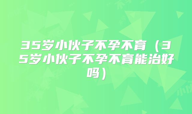 35岁小伙子不孕不育(35岁小伙子不孕不育能治好吗)
