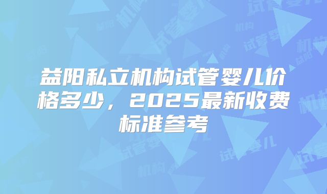 益阳私立机构试管婴儿价格多少，2025最新收费标准参考