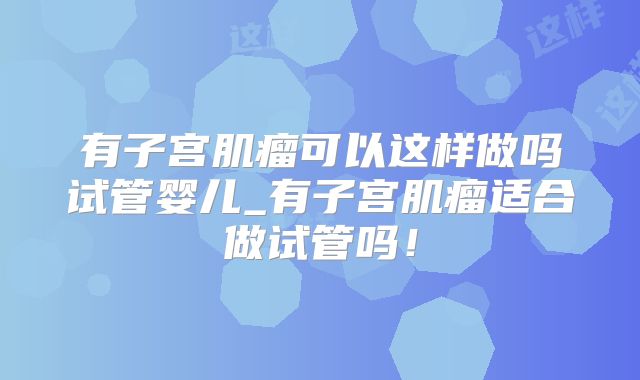 有子宫肌瘤可以这样做吗试管婴儿_有子宫肌瘤适合做试管吗！