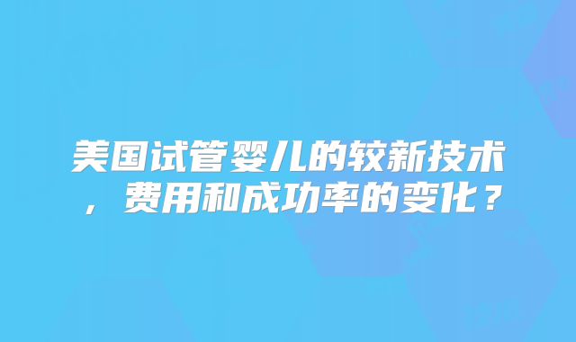 美国试管婴儿的较新技术，费用和成功率的变化？