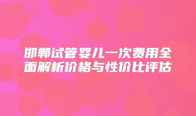 邯郸试管婴儿一次费用全面解析价格与性价比评估
