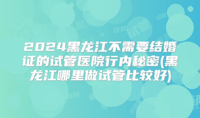 2024黑龙江不需要结婚证的试管医院行内秘密(黑龙江哪里做试管比较好)