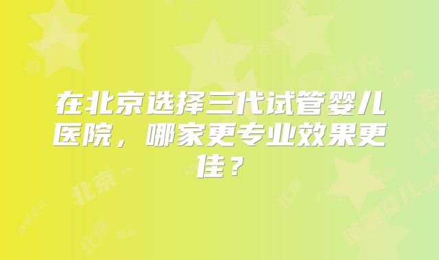 在北京选择三代试管婴儿医院,哪家更专业效果更佳?