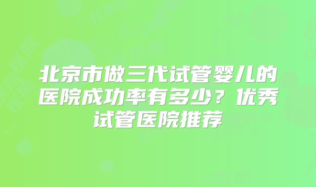 北京市做三代试管婴儿的医院成功率有多少？优秀试管医院推荐