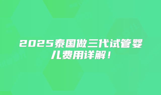 2025泰国做三代试管婴儿费用详解！
