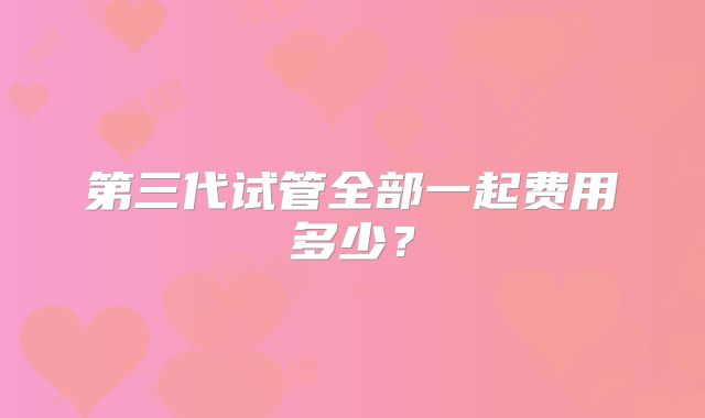 第三代试管全部一起费用多少？