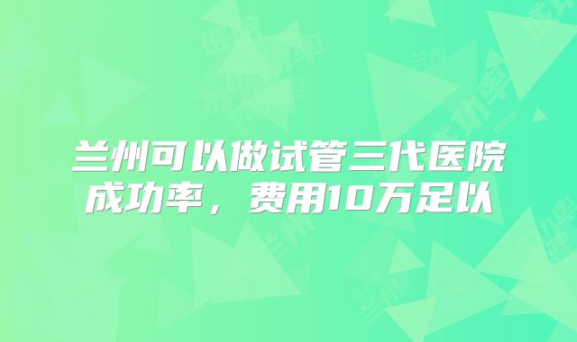 兰州可以做试管三代医院成功率，费用10万足以