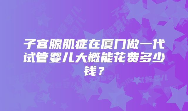 子宫腺肌症在厦门做一代试管婴儿大概能花费多少钱?