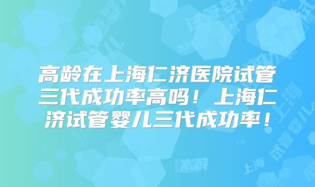 高龄在上海仁济医院试管三代成功率高吗！上海仁济试管婴儿三代成功率！