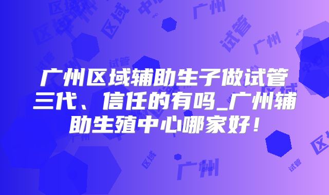 广州区域辅助生子做试管三代、信任的有吗_广州辅助生殖中心哪家好!