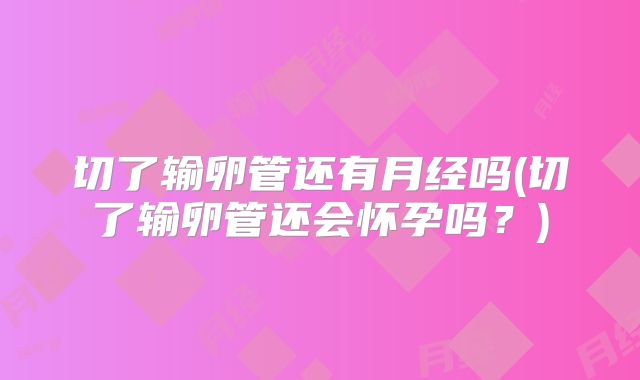 切了输卵管还有月经吗(切了输卵管还会怀孕吗？)