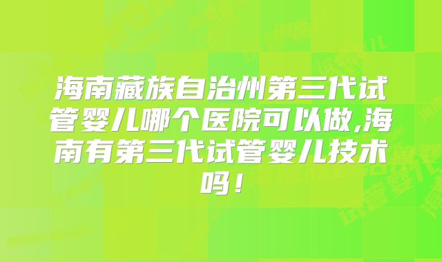 海南藏族自治州第三代试管婴儿哪个医院可以做,海南有第三代试管婴儿技术吗!