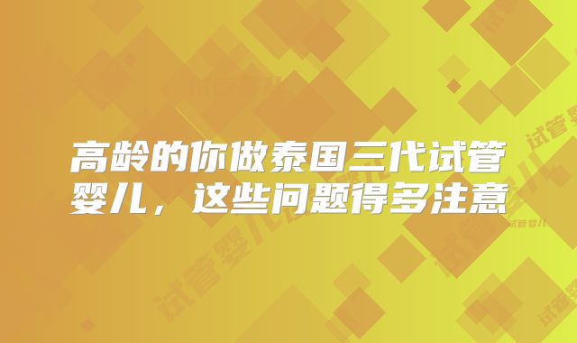高龄的你做泰国三代试管婴儿，这些问题得多注意