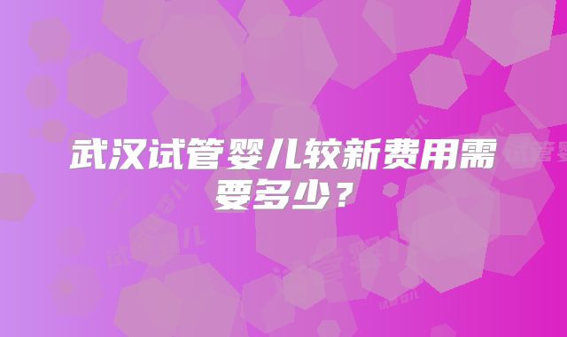 武汉试管婴儿较新费用需要多少?