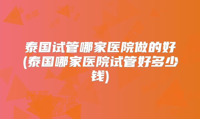 泰国试管哪家医院做的好(泰国哪家医院试管好多少钱)