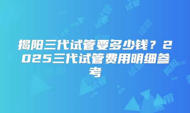 揭阳三代试管要多少钱?2025三代试管费用明细参考