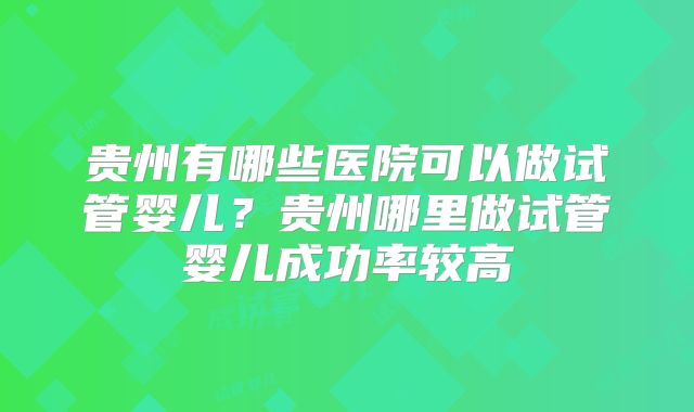 贵州有哪些医院可以做试管婴儿?贵州哪里做试管婴儿成功率较高