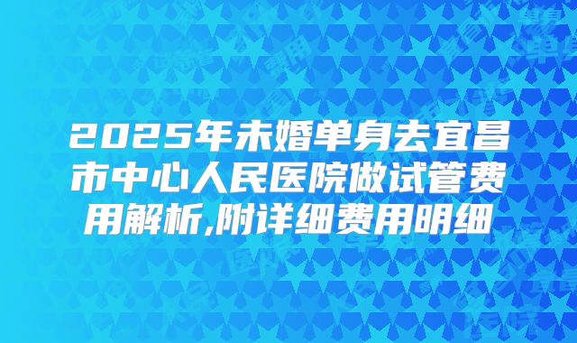 2025年未婚单身去宜昌市中心人民医院做试管费用解析,附详细费用明细