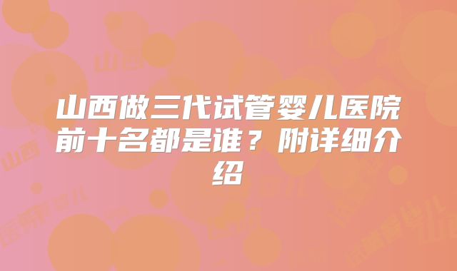 山西做三代试管婴儿医院前十名都是谁？附详细介绍