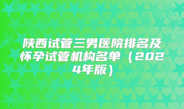 陕西试管三男医院排名及怀孕试管机构名单（2024年版）
