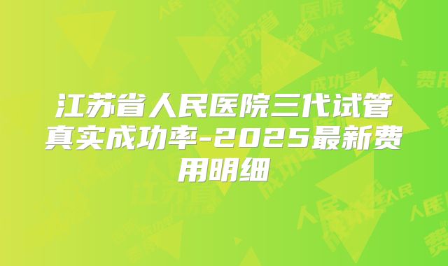 江苏省人民医院三代试管真实成功率-2025最新费用明细