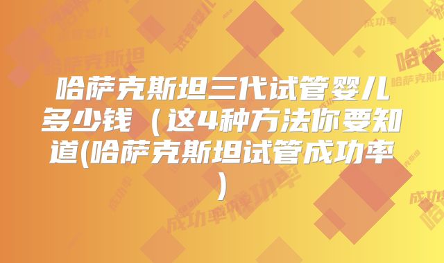 哈萨克斯坦三代试管婴儿多少钱（这4种方法你要知道(哈萨克斯坦试管成功率)