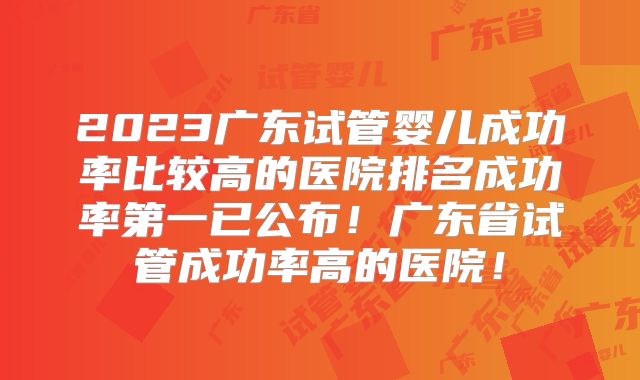2023广东试管婴儿成功率比较高的医院排名成功率第一已公布!广东省试管成功率高的医院!