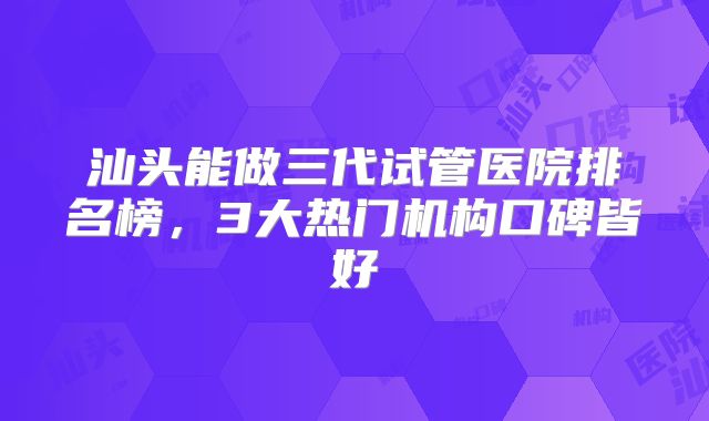 汕头能做三代试管医院排名榜,3大热门机构口碑皆好
