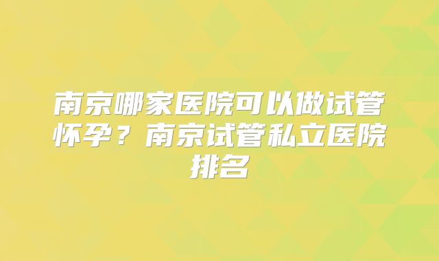 南京哪家医院可以做试管怀孕？南京试管私立医院排名