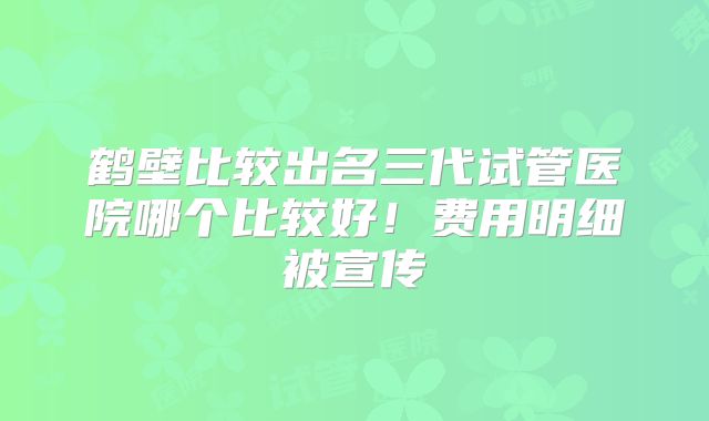 鹤壁比较出名三代试管医院哪个比较好！费用明细被宣传