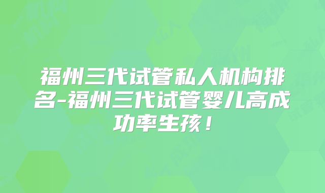 福州三代试管私人机构排名-福州三代试管婴儿高成功率生孩！