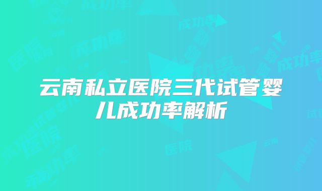 云南私立医院三代试管婴儿成功率解析