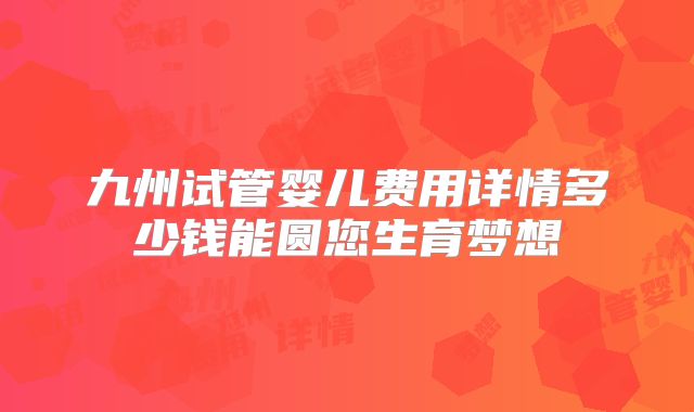 九州试管婴儿费用详情多少钱能圆您生育梦想