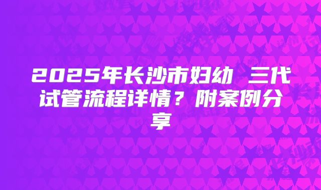 2025年长沙市妇幼 三代试管流程详情？附案例分享