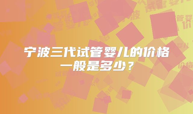 宁波三代试管婴儿的价格一般是多少?