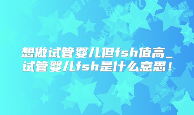 想做试管婴儿但fsh值高_试管婴儿fsh是什么意思!